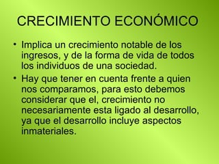 CRECIMIENTO ECONÓMICO  Implica un crecimiento notable de los ingresos, y de la forma de vida de todos los individuos de una sociedad.  Hay que tener en cuenta frente a quien nos comparamos, para esto debemos considerar que el, crecimiento no necesariamente esta ligado al desarrollo, ya que el desarrollo incluye aspectos inmateriales.  