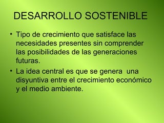 DESARROLLO SOSTENIBLE  Tipo de crecimiento que satisface las necesidades presentes sin comprender las posibilidades de las generaciones futuras. La idea central es que se genera  una disyuntiva entre el crecimiento económico y el medio ambiente. 