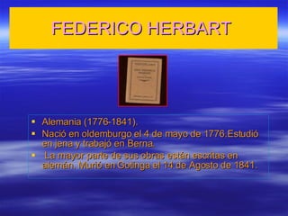 FEDERICO HERBART Alemania (1776-1841). Nació en oldemburgo el 4 de mayo de 1776.Estudió en jena y trabajó en Berna. La mayor parte de sus obras están escritas en alemán. Murió en Gotinga el 14 de Agosto de 1841.