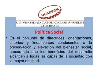 Política Social
• Es el conjunto de directrices, orientaciones,
criterios y lineamientos conducentes a la
preservación y elevación del bienestar social,
procurando que los beneficios del desarrollo
alcancen a todas las capas de la sociedad con
la mayor equidad.
 