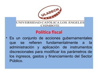 Política fiscal
• Es un conjunto de acciones gubernamentales
que se refieren fundamentalmente a la
administración y aplicación de instrumentos
discrecionales para modificar los parámetros de
los ingresos, gastos y financiamiento del Sector
Público.
 