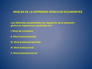 Las diferentes posibilidades de regulación de la expresión
génica en organismos eucariotas son:
I. Nivel de cromatina
II. Nivel transcripcional
III. Nivel postranscripcional
IV. Nivel traduccional
V. Nivel postraduccional
NIVELES DE LA EXPRESIÓN GÉNICA EN EUCARIONTES
 