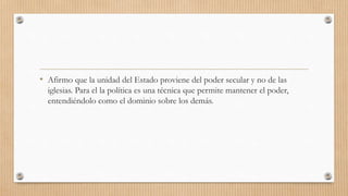 • Afirmo que la unidad del Estado proviene del poder secular y no de las
iglesias. Para el la política es una técnica que permite mantener el poder,
entendiéndolo como el dominio sobre los demás.
 