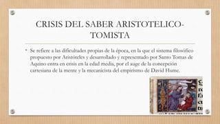 CRISIS DEL SABER ARISTOTELICO-
TOMISTA
• Se refiere a las dificultades propias de la época, en la que el sistema filosófico
propuesto por Aristóteles y desarrollado y representado por Santo Tomas de
Aquino entra en crisis en la edad media, por el auge de la concepción
cartesiana de la mente y la mecanicista del empirismo de David Hume.
 