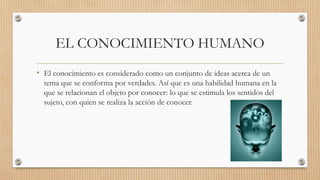EL CONOCIMIENTO HUMANO
• El conocimiento es considerado como un conjunto de ideas acerca de un
tema que se conforma por verdades. Así que es una habilidad humana en la
que se relacionan el objeto por conocer: lo que se estimula los sentidos del
sujeto, con quien se realiza la acción de conocer.
 
