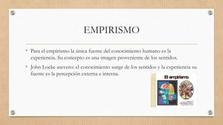 EMPIRISMO
• Para el empirismo la única fuente del conocimiento humano es la
experiencia. Su concepto es una imagen proveniente de los sentidos.
• John Locke asevero: el conocimiento surge de los sentidos y la experiencia su
fuente es la percepción externa e interna.
 