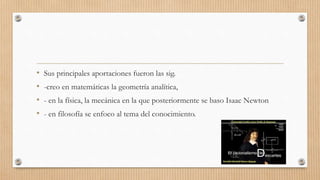 • Sus principales aportaciones fueron las sig.
• -creo en matemáticas la geometría analítica,
• - en la física, la mecánica en la que posteriormente se baso Isaac Newton
• - en filosofía se enfoco al tema del conocimiento.
 