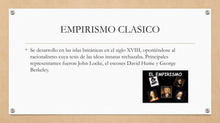 EMPIRISMO CLASICO
• Se desarrollo en las islas británicas en el siglo XVIII, oponiéndose al
racionalismo cuya tesis de las ideas innatas rechazaba. Principales
representantes fueron John Locke, el escoses David Hume y George
Berkeley.
 