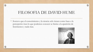 FILOSOFIA DE DAVID HUME
• Sostuvo que el conocimiento y la ciencia solo tienen como base a la
percepción ósea lo que podemos conocer se limita a la aparición de
fenómenos y nada mas.
 