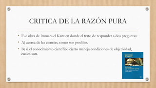 CRITICA DE LA RAZÓN PURA
• Fue obra de Immanuel Kant en donde el trato de responder a dos preguntas:
• A) acerca de las ciencias, como son posibles.
• B) si el conocimiento científico cierto maneja condiciones de objetividad,
cuales son.
 