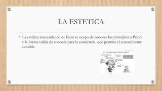 LA ESTETICA
• La estética trascendental de Kant se ocupa de conocer los principios a Priori
y la forma valida de conocer para la conciencia que permite el conocimiento
sensible.
 