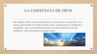 LA EXISTENCIA DE DIOS.
• San Agustín afirmo la existencia de dios y postulo que se encuentra en el
interior del hombre en el alma donde existen proposiciones verdaderas e
inmutables que el ser humano descubre sus actos internos de la vida
espiritual y estas trascienden al propio sujeto.
 