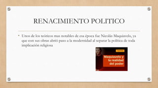 RENACIMIENTO POLITICO
• Unos de los teóricos mas notables de esa época fue Nicolás Maquiavelo, ya
que con sus obras abrió paso a la modernidad al separar la política de toda
implicación religiosa
 
