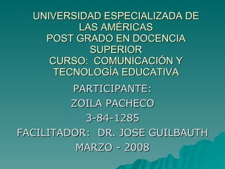 UNIVERSIDAD ESPECIALIZADA DE LAS AMÉRICAS POST GRADO EN DOCENCIA SUPERIOR CURSO:  COMUNICACIÓN Y TECNOLOGÍA EDUCATIVA PARTICIPANTE: ZOILA PACHECO 3-84-1285 FACILITADOR:  DR. JOSE GUILBAUTH MARZO - 2008 