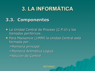 3. LA INFORMÁTICA 3.3.  Componentes La Unidad Central de Proceso (C.P.U) y los llamados periféricos. Para Mackenzie (1999) la Unidad Central está formada por: >Memoria principal >Memoria Aritmética Lógica >Sección de Control RETORNO 