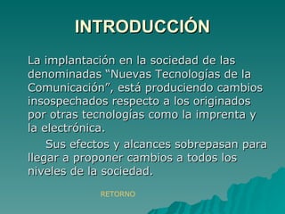 INTRODUCCIÓN La implantación en la sociedad de las denominadas “Nuevas Tecnologías de la Comunicación”, está produciendo cambios insospechados respecto a los originados por otras tecnologías como la imprenta y la electrónica. Sus efectos y alcances sobrepasan para llegar a proponer cambios a todos los niveles de la sociedad. RETORNO 