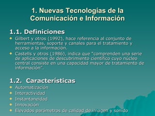 1. Nuevas Tecnologías de la Comunicación e Información 1.1. Definiciones Gilbert y otros (1992), hace referencia al conjunto de herramientas, soporte y canales para el tratamiento y acceso a la información. Castells y otros (1986), indica que “comprenden una serie de aplicaciones de descubrimiento científico cuyo núcleo central consiste en una capacidad mayor de tratamiento de información”. 1.2.  Características Automatización Interactividad Instantaneidad Innovación Elevados parámetros de calidad de imagen y sonido 