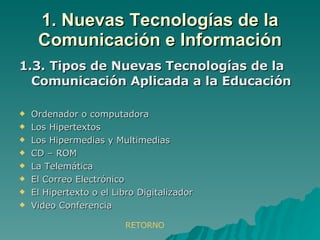 1.3. Tipos de Nuevas Tecnologías de la Comunicación Aplicada a la Educación Ordenador o computadora Los Hipertextos Los Hipermedias y Multimedias CD – ROM La Telemática El Correo Electrónico El Hipertexto o el Libro Digitalizador Video Conferencia 1. Nuevas Tecnologías de la Comunicación e Información RETORNO 
