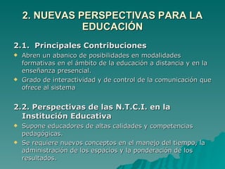 2. NUEVAS PERSPECTIVAS PARA LA EDUCACIÓN 2.1.  Principales Contribuciones Abren un abanico de posibilidades en modalidades formativas en el ámbito de la educación a distancia y en la enseñanza presencial. Grado de interactividad y de control de la comunicación que ofrece al sistema 2.2. Perspectivas de las N.T.C.I. en la Institución Educativa Supone educadores de altas calidades y competencias pedagógicas. Se requiere nuevos conceptos en el manejo del tiempo, la administración de los espacios y la ponderación de los resultados. 