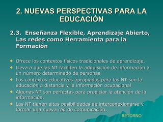 2. NUEVAS PERSPECTIVAS PARA LA EDUCACIÓN 2.3.  Enseñanza Flexible, Aprendizaje Abierto, Las redes como Herramienta para la Formación Ofrece los contextos físicos tradicionales de aprendizaje. Lleva a que las NT faciliten la adquisición de información a un número determinado de personas. Los contextos educativos apropiados para las NT son la educación a distancia y la información ocupacional Algunas NT son perfectas para propiciar la atención de la información. Las NT tienen altas posibilidades de interconexionarse y formar una nueva red de comunicación. RETORNO 