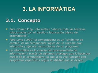 3. LA INFORMÁTICA 3.1.  Concepto Para Gómez Pulg, informática “abarca toda las técnicas relacionadas con el diseño y fabricación básica de ordenadores”. Para Long (1990) la computadora es un “sinónimo de cambio, es un componente lógico de un sistema que interpreta y ejecuta instrucciones de un programa. La informática es la ciencia del procesamiento de información a través de sistemas análogos que lo hace por medio de la computadora, la cual a su vez funciona con programas específicos según la utilidad que se desee.  