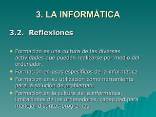3. LA INFORMÁTICA 3.2.  Reflexiones Formación es una cultura de las diversas actividades que pueden realizarse por medio del ordenador. Formación en usos específicos de la informática Formación en su utilización como herramienta para la solución de problemas. Formación en la cultura de la informática, limitaciones de los ordenadores, capacidad para manejar distintos programas. 