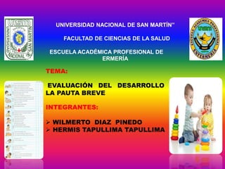 UNIVERSIDAD NACIONAL DE SAN MARTÍN”
FACULTAD DE CIENCIAS DE LA SALUD
ESCUELA ACADÉMICA PROFESIONAL DE E
NF ERMERÍA
TEMA:
EVALUACIÓN DEL DESARROLLO DE
LA PAUTA BREVE
INTEGRANTES:
 WILMERTO DIAZ PINEDO
 HERMIS TAPULLIMA TAPULLIMA
 