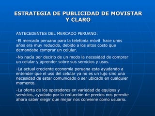 ESTRATEGIA DE PUBLICIDAD DE MOVISTAR Y CLARO ANTECEDENTES DEL MERCADO PERUANO: -El mercado peruano para la telefonía móvil  hace unos años era muy reducido, debido a los altos costo que demandaba comprar un celular. -No nacía por decirlo de un modo la necesidad de comprar un celular y aprender sobre sus servicios y usos. -La actual creciente economía peruana esta ayudando a entender que el uso del celular ya no es un lujo sino una necesidad de estar comunicado o ser ubicado en cualquier momento. -La oferta de los operadores en variedad de equipos y servicios, ayudado por la reducción de precios nos permite ahora saber elegir que mejor nos conviene como usuario. 