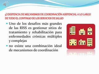 5) EXISTENCIA DE MECANISMOS DE COORDINACIÓNASISTENCIALA LO LARGO
DE TODOEL CONTINUODE LOSSERVICIOSDE SALUD
 Uno de los desafíos más grandes
de las RISS es gestionar sitios de
tratamiento y rehabilitación para
enfermedades crónicas múltiples
y complejas
 no existe una combinación ideal
de mecanismos de coordinación
 