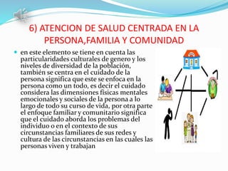 6) ATENCION DE SALUD CENTRADA EN LA
PERSONA,FAMILIA Y COMUNIDAD
 en este elemento se tiene en cuenta las
particularidades culturales de genero y los
niveles de diversidad de la población,
también se centra en el cuidado de la
persona significa que este se enfoca en la
persona como un todo, es decir el cuidado
considera las dimensiones físicas mentales
emocionales y sociales de la persona a lo
largo de todo su curso de vida, por otra parte
el enfoque familiar y comunitario significa
que el cuidado aborda los problemas del
individuo o en el contexto de sus
circunstancias familiares de sus redes y
cultura de las circunstancias en las cuales las
personas viven y trabajan
 
