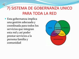 7) SISTEMA DE GOBERNANZA UNICO
PARA TODA LA RED
 Esta gobernanza implica
una gestión adecuada y
coordinada para todos los
servicios que integran
esta red y así poder
prestar servicios a la
persona familia y
comunidad
 