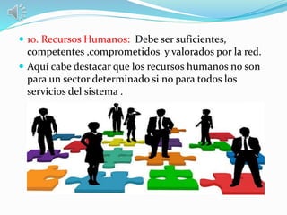  10. Recursos Humanos: Debe ser suficientes,
competentes ,comprometidos y valorados por la red.
 Aquí cabe destacar que los recursos humanos no son
para un sector determinado si no para todos los
servicios del sistema .
 