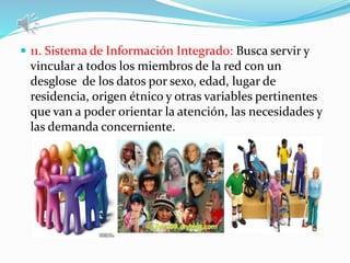 11. Sistema de Información Integrado: Busca servir y
vincular a todos los miembros de la red con un
desglose de los datos por sexo, edad, lugar de
residencia, origen étnico y otras variables pertinentes
que van a poder orientar la atención, las necesidades y
las demanda concerniente.
 
