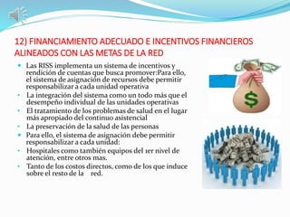 12) FINANCIAMIENTO ADECUADO E INCENTIVOS FINANCIEROS
ALINEADOS CON LAS METAS DE LA RED
 Las RISS implementa un sistema de incentivos y
rendición de cuentas que busca promover:Para ello,
el sistema de asignación de recursos debe permitir
responsabilizar a cada unidad operativa
• La integración del sistema como un todo más que el
desempeño individual de las unidades operativas
• El tratamiento de los problemas de salud en el lugar
más apropiado del continuo asistencial
• La preservación de la salud de las personas
 Para ello, el sistema de asignación debe permitir
responsabilizar a cada unidad:
• Hospitales como también equipos del 1er nivel de
atención, entre otros mas.
• Tanto de los costos directos, como de los que induce
sobre el resto de la red.
 