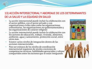 13) ACCIÓN INTERSECTORIAL Y ABORDAJE DE LOS DETERMINANTES
DE LA SALUD Y LA EQUIDAD EN SALUD
• La acción intersectorial puede incluir la colaboración con
el sector público, con el sector privado y con
organizaciones civiles tales como las organizaciones
comunitarias, las organizaciones no-gubernamentales y
las organizaciones de carácter religioso
• La acción intersectorial puede incluir la colaboración con
los sectores de educación, trabajo, vivienda, alimentos,
ambiente, agua y saneamiento, protección social, entre
otros mas.
• Existen varios niveles de integración dentro de las
acciones intersectoriales
• Para ser exitosos de los niveles de coordinación
intersectorial requieren de niveles crecientes de
competencias técnicas, habilidades gerenciales y valores
compartidos entre los sectores que se están integrando
 