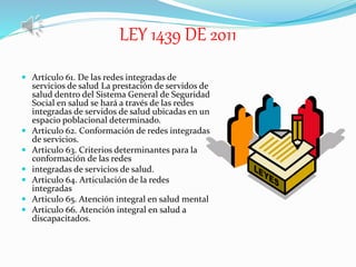 LEY 1439 DE 2011
 Artículo 61. De las redes integradas de
servicios de salud La prestación de servidos de
salud dentro del Sistema General de Seguridad
Social en salud se hará a través de las redes
integradas de servidos de salud ubicadas en un
espacio poblacional determinado.
 Articulo 62. Conformación de redes integradas
de servicios.
 Articulo 63. Criterios determinantes para la
conformación de las redes
 integradas de servicios de salud.
 Articulo 64. Articulación de la redes
integradas
 Articulo 65. Atención integral en salud mental
 Articulo 66. Atención integral en salud a
discapacitados.
 
