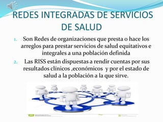 REDES INTEGRADAS DE SERVICIOS
DE SALUD
1. Son Redes de organizaciones que presta o hace los
arreglos para prestar servicios de salud equitativos e
integrales a una población definida
2. Las RISS están dispuestas a rendir cuentas por sus
resultados clínicos ,económicos y por el estado de
salud a la población a la que sirve.
 