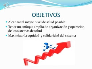 OBJETIVOS
 Alcanzar el mayor nivel de salud posible
 Tener un enfoque amplio de organización y operación
de los sistemas de salud
 Maximizar la equidad y solidaridad del sistema
 
