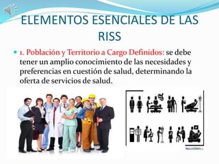 ELEMENTOS ESENCIALES DE LAS
RISS
 1. Población y Territorio a Cargo Definidos: se debe
tener un amplio conocimiento de las necesidades y
preferencias en cuestión de salud, determinando la
oferta de servicios de salud.
 