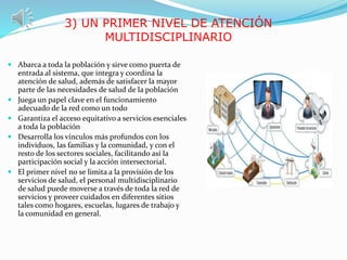 3) UN PRIMER NIVEL DE ATENCIÓN
MULTIDISCIPLINARIO
 Abarca a toda la población y sirve como puerta de
entrada al sistema, que integra y coordina la
atención de salud, además de satisfacer la mayor
parte de las necesidades de salud de la población
 Juega un papel clave en el funcionamiento
adecuado de la red como un todo
 Garantiza el acceso equitativo a servicios esenciales
a toda la población
 Desarrolla los vínculos más profundos con los
individuos, las familias y la comunidad, y con el
resto de los sectores sociales, facilitando así la
participación social y la acción intersectorial.
 El primer nivel no se limita a la provisión de los
servicios de salud, el personal multidisciplinario
de salud puede moverse a través de toda la red de
servicios y proveer cuidados en diferentes sitios
tales como hogares, escuelas, lugares de trabajo y
la comunidad en general.
 