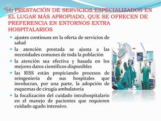 4) PRESTACIÓN DE SERVICIOS ESPECIALIZADOS EN
EL LUGAR MÁS APROPIADO, QUE SE OFRECEN DE
PREFERENCIA EN ENTORNOS EXTRA
HOSPITALARIOS
 ajustes continuos en la oferta de servicios de
salud
 la atención prestada se ajusta a las
necesidades comunes de toda la población
 la atención sea efectiva y basada en los
mejores datos científicos disponibles
 las RISS están propiciando procesos de
reingeniería de sus hospitales que
involucran, por una parte, la adopción de
esquemas de cirugía ambulatoria
 la focalización del cuidado intrahospitalario
en el manejo de pacientes que requieren
cuidado agudo intensivo.
 