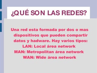 ¿QUÉ SON LAS REDES? Una red esta formada por dos o mas dispositivos que pueden compartir datos y hadware. Hay varios tipos: LAN: Local área network  MAN: Metropolitan área network  WAN: Wide área network 