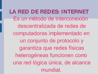LA RED DE REDES: INTERNET Es un método de interconexión descentralizada de redes de computadoras implementado en un conjunto de protocolo y garantiza que redes físicas heterogéneas funcionen como una red lógica única, de alcance mundial. 