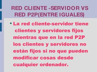 RED CLIENTE -SERVIDOR VS RED P2P(ENTRE IGUALES) La red cliente-servidor tiene  clientes y servidores fijos mientras que en la red P2P los clientes y servidores no están fijos si no que pueden modificar cosas desde cualquier ordenador. 
