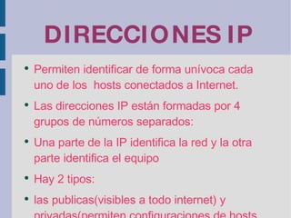 DIRECCIONES IP Permiten identificar de forma unívoca cada uno de los  hosts conectados a Internet. Las direcciones IP están formadas por 4 grupos de números separados: Una parte de la IP identifica la red y la otra parte identifica el equipo Hay 2 tipos: las publicas(visibles a todo internet) y privadas(permiten configuraciones de hosts en redes LAN 