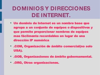 DOMINIOS Y DIRECCIONES DE INTERNET. Un dominio de Internet es un nombre base que agrupa a un conjunto de equipos o dispositivos y que permite proporcionar nombres de equipos mas fácilmente recordables en lugar de una dirección IP numérica .COM, Organización de ámbito comercial(no solo USA). .GOB, Organizaciones de ámbito gubernamental. .ORG, Otras organizaciones. 