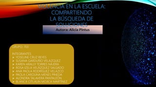 Autora: Alicia Pintus
VIOLENCIA EN LA ESCUELA:
COMPARTIENDO
LA BÚSQUEDA DE
SOLUCIONES
GRUPO: 703
INTEGRANTES
 YOSELINE CRUZ REYES
 SUSANA GARDUÑO VELAZQUEZ
 KAREN ARALLY TORRES NÁJERA
 ROSA IZELA VELÁZQUEZ SALGADO
 ANA PAOLA RODRÍGUEZ VELAZCO
 PAOLA CAROLINA MENES PINEDA
 ALONDRA TALAVERA PANTALEÓN
 BLANCA CITLALIN MOJICA MARTÍNEZ
 