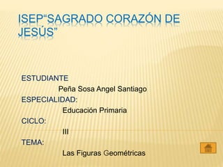 ISEP“SAGRADO CORAZÓN DE
JESÚS”
ESTUDIANTE
Peña Sosa Angel Santiago
ESPECIALIDAD:
Educación Primaria
CICLO:
III
TEMA:
Las Figuras Geométricas
 