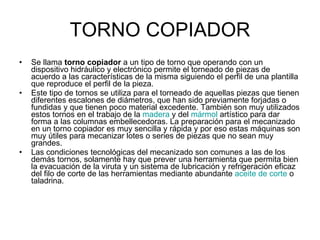 TORNO COPIADOR Se llama  torno copiador  a un tipo de torno que operando con un dispositivo hidráulico y electrónico permite el torneado de piezas de acuerdo a las características de la misma siguiendo el perfil de una plantilla que reproduce el perfil de la pieza. Este tipo de tornos se utiliza para el torneado de aquellas piezas que tienen diferentes escalones de diámetros, que han sido previamente forjadas o fundidas y que tienen poco material excedente. También son muy utilizados estos tornos en el trabajo de la  madera  y del  mármol  artístico para dar forma a las columnas embellecedoras. La preparación para el mecanizado en un torno copiador es muy sencilla y rápida y por eso estas máquinas son muy útiles para mecanizar lotes o series de piezas que no sean muy grandes. Las condiciones tecnológicas del mecanizado son comunes a las de los demás tornos, solamente hay que prever una herramienta que permita bien la evacuación de la viruta y un sistema de lubricación y refrigeración eficaz del filo de corte de las herramientas mediante abundante  aceite de corte  o taladrina. 