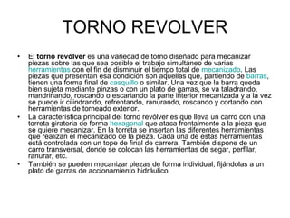 TORNO REVOLVER El  torno revólver  es una variedad de torno diseñado para mecanizar piezas sobre las que sea posible el trabajo simultáneo de varias  herramientas  con el fin de disminuir el tiempo total de  mecanizado . Las piezas que presentan esa condición son aquellas que, partiendo de  barras , tienen una forma final de  casquillo  o similar. Una vez que la barra queda bien sujeta mediante pinzas o con un plato de garras, se va taladrando, mandrinando, roscando o escariando la parte interior mecanizada y a la vez se puede ir cilindrando, refrentando, ranurando, roscando y cortando con herramientas de torneado exterior. La característica principal del torno revólver es que lleva un carro con una torreta giratoria de forma  hexagonal  que ataca frontalmente a la pieza que se quiere mecanizar. En la torreta se insertan las diferentes herramientas que realizan el mecanizado de la pieza. Cada una de estas herramientas está controlada con un tope de final de carrera. También dispone de un carro transversal, donde se colocan las herramientas de segar, perfilar, ranurar, etc. También se pueden mecanizar piezas de forma individual, fijándolas a un plato de garras de accionamiento hidráulico. 